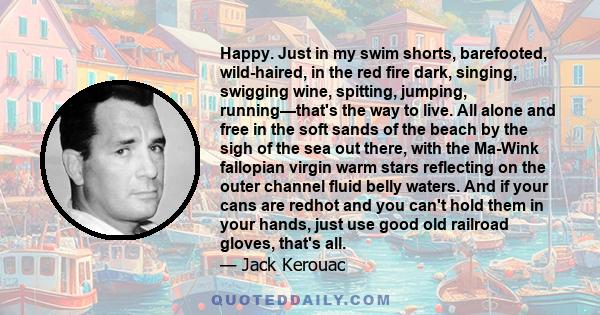 Happy. Just in my swim shorts, barefooted, wild-haired, in the red fire dark, singing, swigging wine, spitting, jumping, running—that's the way to live. All alone and free in the soft sands of the beach by the sigh of