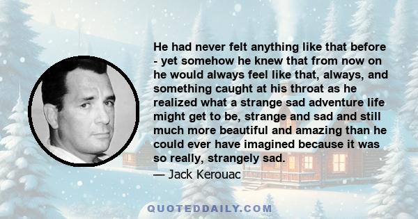 He had never felt anything like that before - yet somehow he knew that from now on he would always feel like that, always, and something caught at his throat as he realized what a strange sad adventure life might get to 