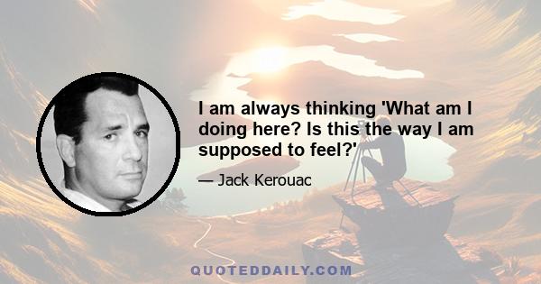 I am always thinking 'What am I doing here? Is this the way I am supposed to feel?'