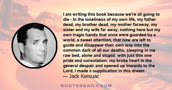 I am writing this book because we're all going to die - In the loneliness of my own life, my father dead, my brother dead, my mother faraway, my sister and my wife far away, nothing here but my own tragic hands that