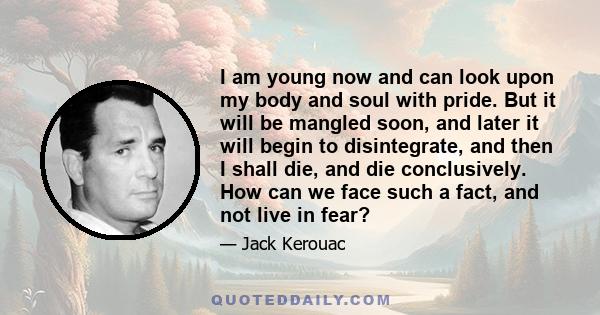 I am young now and can look upon my body and soul with pride. But it will be mangled soon, and later it will begin to disintegrate, and then I shall die, and die conclusively. How can we face such a fact, and not live