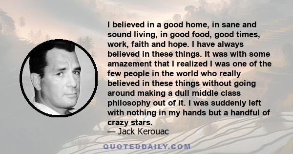 I believed in a good home, in sane and sound living, in good food, good times, work, faith and hope. I have always believed in these things. It was with some amazement that I realized I was one of the few people in the