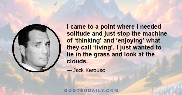 I came to a point where I needed solitude and just stop the machine of ‘thinking’ and ‘enjoying’ what they call ‘living’, I just wanted to lie in the grass and look at the clouds.