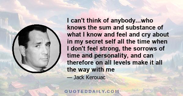 I can't think of anybody...who knows the sum and substance of what I know and feel and cry about in my secret self all the time when I don't feel strong, the sorrows of time and personality, and can therefore on all