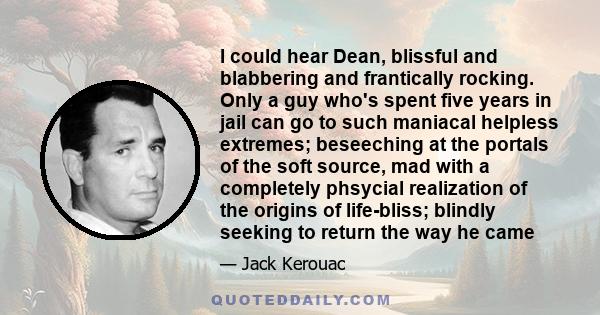 I could hear Dean, blissful and blabbering and frantically rocking. Only a guy who's spent five years in jail can go to such maniacal helpless extremes; beseeching at the portals of the soft source, mad with a