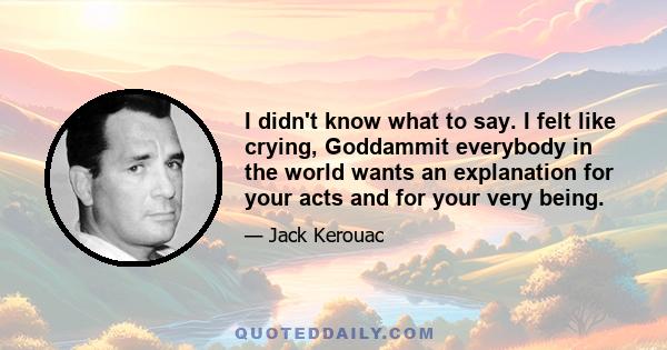 I didn't know what to say. I felt like crying, Goddammit everybody in the world wants an explanation for your acts and for your very being.