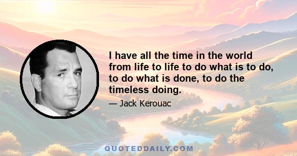 I have all the time in the world from life to life to do what is to do, to do what is done, to do the timeless doing.