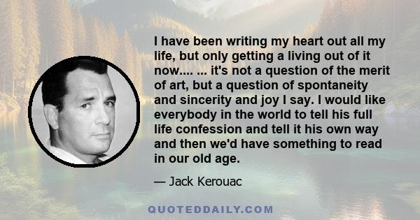 I have been writing my heart out all my life, but only getting a living out of it now.... ... it's not a question of the merit of art, but a question of spontaneity and sincerity and joy I say. I would like everybody in 