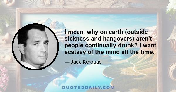 I mean, why on earth (outside sickness and hangovers) aren't people continually drunk? I want ecstasy of the mind all the time.