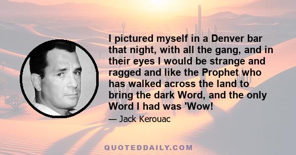 I pictured myself in a Denver bar that night, with all the gang, and in their eyes I would be strange and ragged and like the Prophet who has walked across the land to bring the dark Word, and the only Word I had was