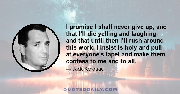 I promise I shall never give up, and that I'll die yelling and laughing, and that until then I'll rush around this world I insist is holy and pull at everyone's lapel and make them confess to me and to all.