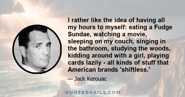 I rather like the idea of having all my hours to myself: eating a Fudge Sundae, watching a movie, sleeping on my couch, singing in the bathroom, studying the woods, kidding around with a girl, playing cards lazily - all 