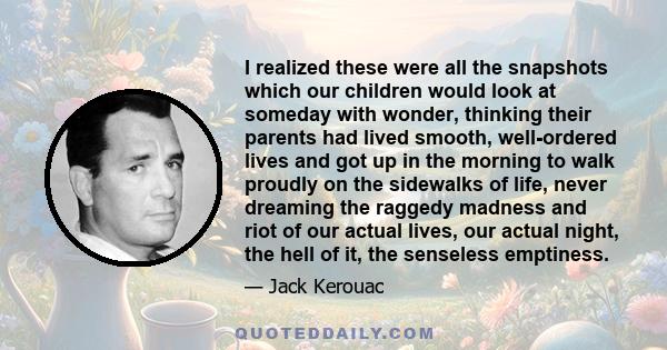 I realized these were all the snapshots which our children would look at someday with wonder, thinking their parents had lived smooth, well-ordered lives and got up in the morning to walk proudly on the sidewalks of