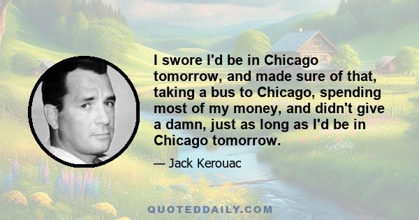 I swore I'd be in Chicago tomorrow, and made sure of that, taking a bus to Chicago, spending most of my money, and didn't give a damn, just as long as I'd be in Chicago tomorrow.