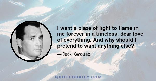 I want a blaze of light to flame in me forever in a timeless, dear love of everything. And why should I pretend to want anything else?