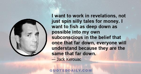 I want to work in revelations, not just spin silly tales for money. I want to fish as deep down as possible into my own subconscious in the belief that once that far down, everyone will understand because they are the