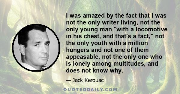 I was amazed by the fact that I was not the only writer living, not the only young man with a locomotive in his chest, and that's a fact, not the only youth with a million hungers and not one of them appeasable, not the 