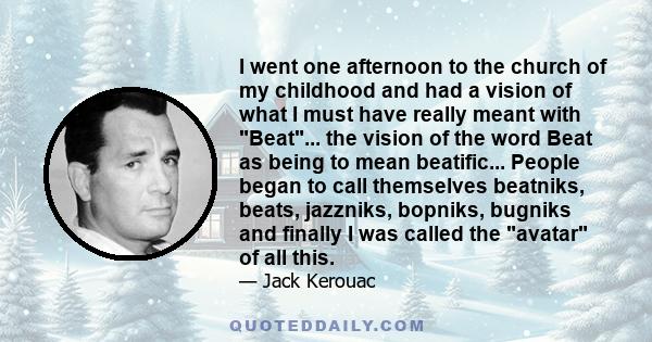 I went one afternoon to the church of my childhood and had a vision of what I must have really meant with Beat... the vision of the word Beat as being to mean beatific... People began to call themselves beatniks, beats, 