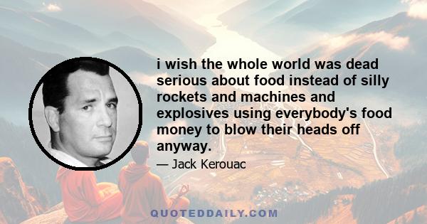 i wish the whole world was dead serious about food instead of silly rockets and machines and explosives using everybody's food money to blow their heads off anyway.