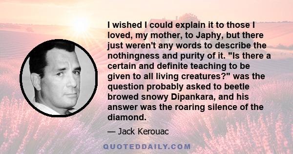 I wished I could explain it to those I loved, my mother, to Japhy, but there just weren't any words to describe the nothingness and purity of it. Is there a certain and definite teaching to be given to all living