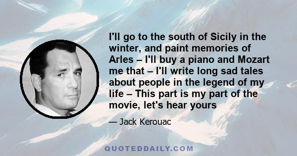 I'll go to the south of Sicily in the winter, and paint memories of Arles – I'll buy a piano and Mozart me that – I'll write long sad tales about people in the legend of my life – This part is my part of the movie,