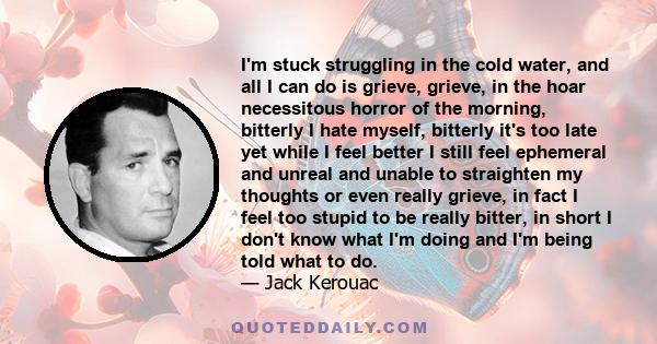 I'm stuck struggling in the cold water, and all I can do is grieve, grieve, in the hoar necessitous horror of the morning, bitterly I hate myself, bitterly it's too late yet while I feel better I still feel ephemeral