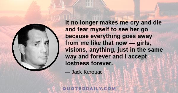 It no longer makes me cry and die and tear myself to see her go because everything goes away from me like that now — girls, visions, anything, just in the same way and forever and I accept lostness forever.