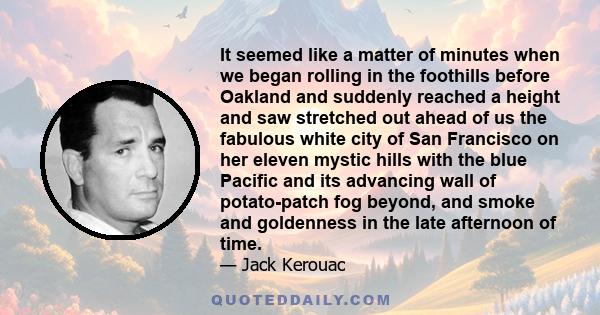 It seemed like a matter of minutes when we began rolling in the foothills before Oakland and suddenly reached a height and saw stretched out ahead of us the fabulous white city of San Francisco on her eleven mystic