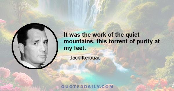 It was the work of the quiet mountains, this torrent of purity at my feet.