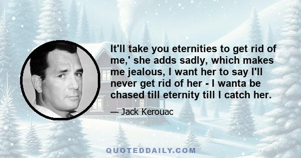 It'll take you eternities to get rid of me,' she adds sadly, which makes me jealous, I want her to say I'll never get rid of her - I wanta be chased till eternity till I catch her.