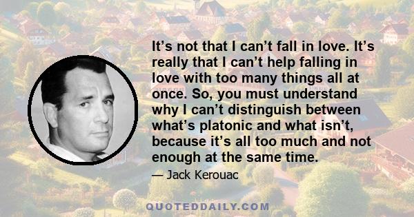 It’s not that I can’t fall in love. It’s really that I can’t help falling in love with too many things all at once. So, you must understand why I can’t distinguish between what’s platonic and what isn’t, because it’s