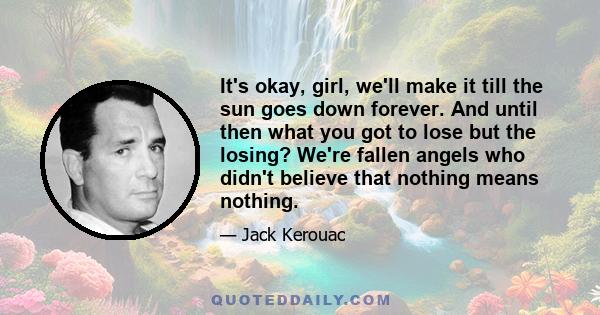 It's okay, girl, we'll make it till the sun goes down forever. And until then what you got to lose but the losing? We're fallen angels who didn't believe that nothing means nothing.