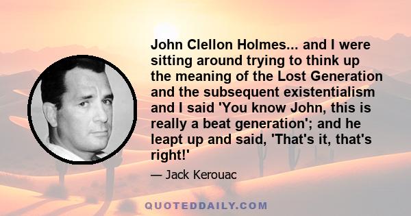 John Clellon Holmes... and I were sitting around trying to think up the meaning of the Lost Generation and the subsequent existentialism and I said 'You know John, this is really a beat generation'; and he leapt up and