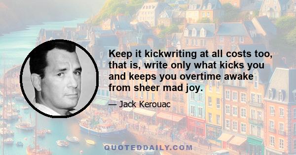 Keep it kickwriting at all costs too, that is, write only what kicks you and keeps you overtime awake from sheer mad joy.