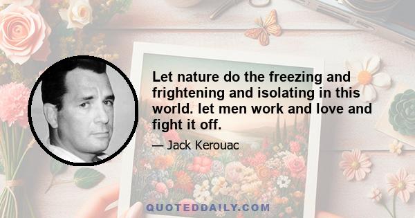 Let nature do the freezing and frightening and isolating in this world. let men work and love and fight it off.