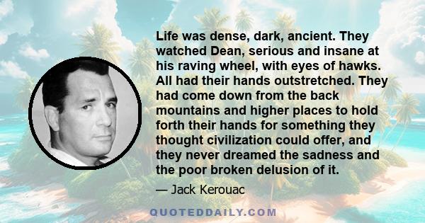 Life was dense, dark, ancient. They watched Dean, serious and insane at his raving wheel, with eyes of hawks. All had their hands outstretched. They had come down from the back mountains and higher places to hold forth