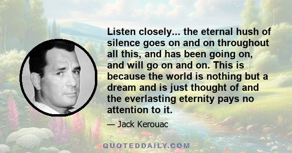 Listen closely... the eternal hush of silence goes on and on throughout all this, and has been going on, and will go on and on. This is because the world is nothing but a dream and is just thought of and the everlasting 