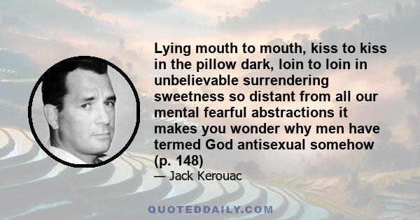 Lying mouth to mouth, kiss to kiss in the pillow dark, loin to loin in unbelievable surrendering sweetness so distant from all our mental fearful abstractions it makes you wonder why men have termed God antisexual