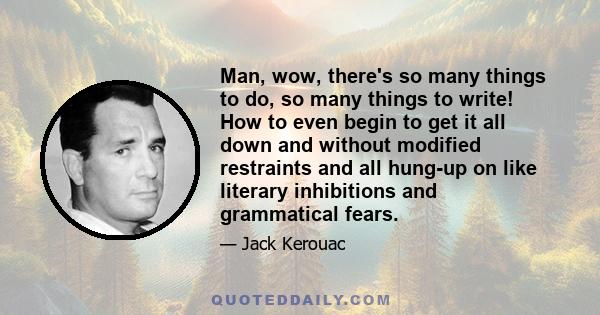 Man, wow, there's so many things to do, so many things to write! How to even begin to get it all down and without modified restraints and all hung-up on like literary inhibitions and grammatical fears.