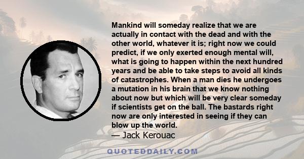 Mankind will someday realize that we are actually in contact with the dead and with the other world, whatever it is; right now we could predict, if we only exerted enough mental will, what is going to happen within the