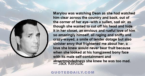 Marylou was watching Dean as she had watched him clear across the country and back, out of the corner of her eye--with a sullen, sad air, as though she wanted to cut off his head and hide it in her closet, an envious