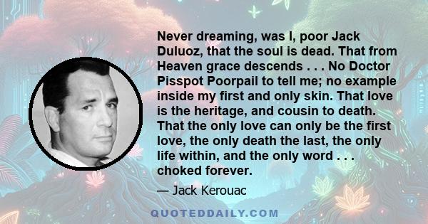 Never dreaming, was I, poor Jack Duluoz, that the soul is dead. That from Heaven grace descends . . . No Doctor Pisspot Poorpail to tell me; no example inside my first and only skin. That love is the heritage, and