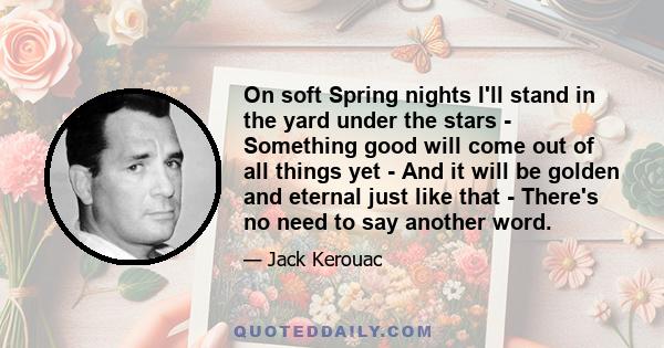 On soft Spring nights I'll stand in the yard under the stars - Something good will come out of all things yet - And it will be golden and eternal just like that - There's no need to say another word.