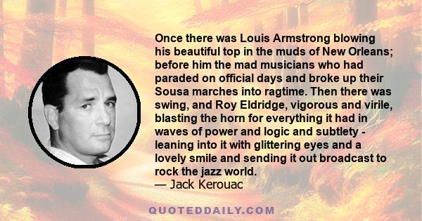 Once there was Louis Armstrong blowing his beautiful top in the muds of New Orleans; before him the mad musicians who had paraded on official days and broke up their Sousa marches into ragtime. Then there was swing, and 