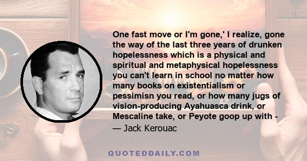 One fast move or I'm gone,' I realize, gone the way of the last three years of drunken hopelessness which is a physical and spiritual and metaphysical hopelessness you can't learn in school no matter how many books on