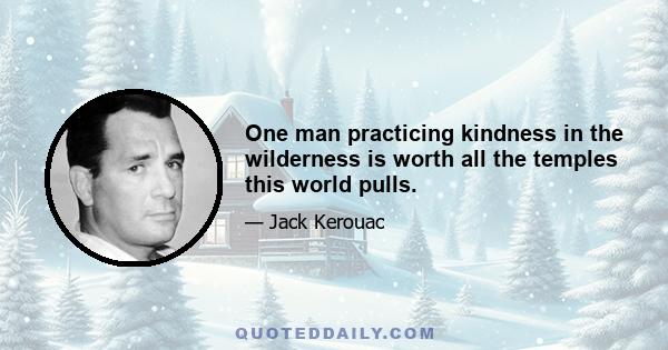 One man practicing kindness in the wilderness is worth all the temples this world pulls.