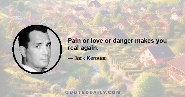 Pain or love or danger makes you real again.