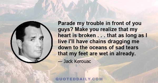 Parade my trouble in front of you guys? Make you realize that my heart is broken . . . that as long as I live I'll have chains dragging me down to the oceans of sad tears that my feet are wet in already.