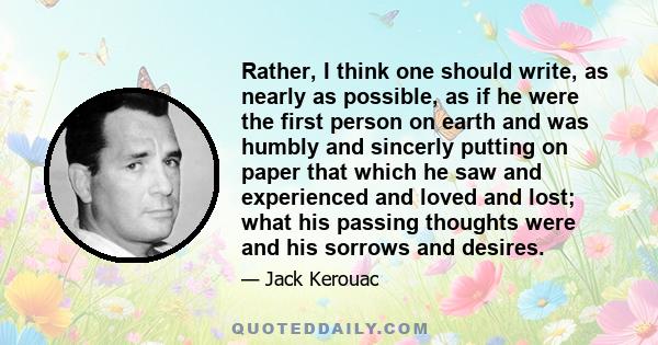 Rather, I think one should write, as nearly as possible, as if he were the first person on earth and was humbly and sincerly putting on paper that which he saw and experienced and loved and lost; what his passing