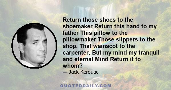 Return those shoes to the shoemaker Return this hand to my father This pillow to the pillowmaker Those slippers to the shop. That wainscot to the carpenter, But my mind my tranquil and eternal Mind Return it to whom?